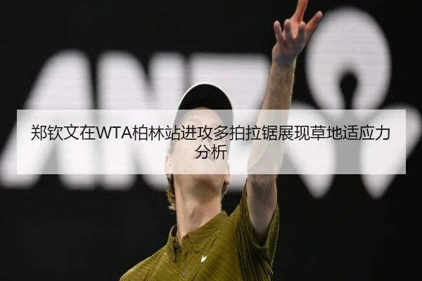 郑钦文在WTA柏林站进攻多拍拉锯展现草地适应力分析