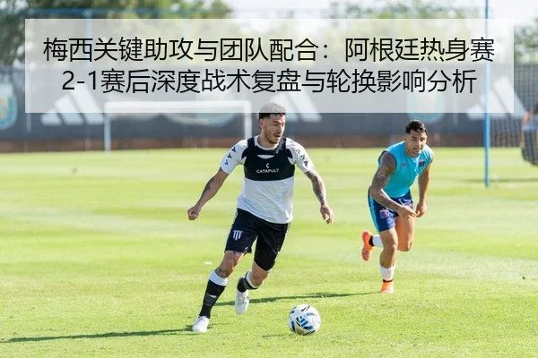 梅西关键助攻与团队配合：阿根廷热身赛2-1赛后深度战术复盘与轮换影响分析