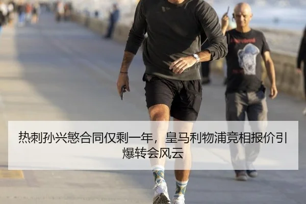热刺孙兴慜合同仅剩一年，皇马利物浦竞相报价引爆转会风云